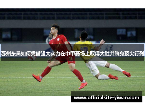 苏州东吴如何凭借强大实力在中甲赛场上取得大胜并跻身顶尖行列