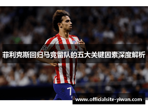 菲利克斯回归马竞留队的五大关键因素深度解析