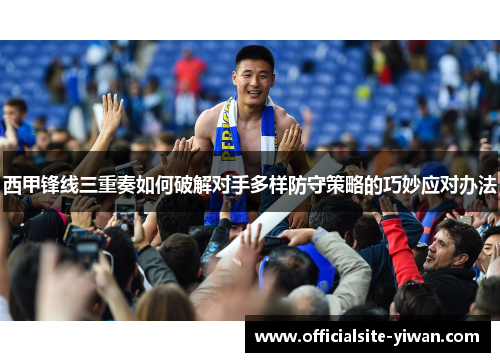 西甲锋线三重奏如何破解对手多样防守策略的巧妙应对办法