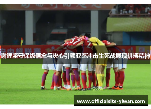 谢晖坚守保级信念与决心引领亚泰冲击生死战展现拼搏精神