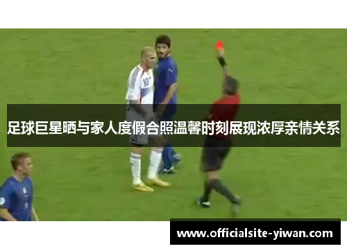 足球巨星晒与家人度假合照温馨时刻展现浓厚亲情关系