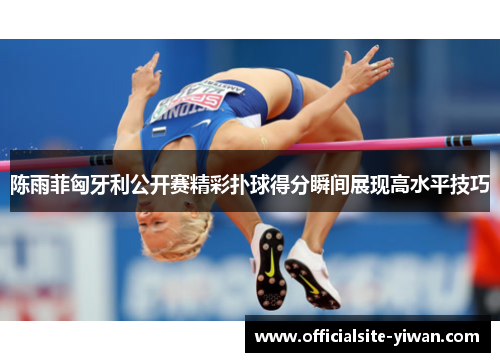 陈雨菲匈牙利公开赛精彩扑球得分瞬间展现高水平技巧 陈雨菲匈牙利公开赛精彩扑球得分瞬间展现高水平技巧