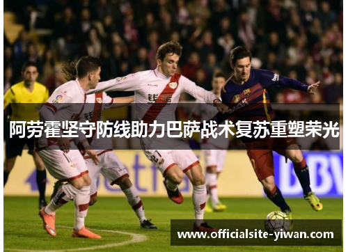 阿劳霍坚守防线助力巴萨战术复苏重塑荣光 阿劳霍坚守防线助力巴萨战术复苏重塑荣光