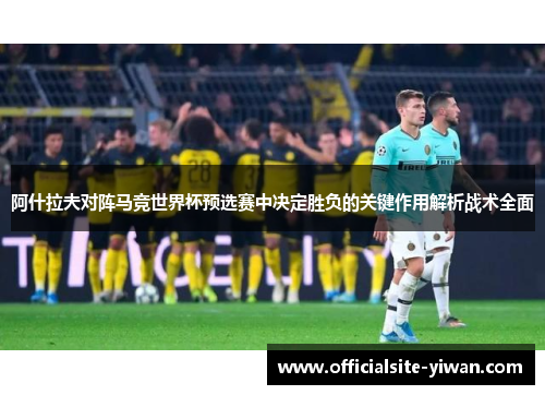 阿什拉夫对阵马竞世界杯预选赛中决定胜负的关键作用解析战术全面 阿什拉夫对阵马竞世界杯预选赛中决定胜负的关键作用解析战术全面