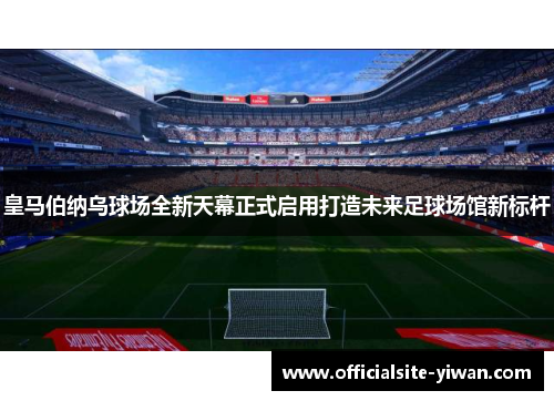 皇马伯纳乌球场全新天幕正式启用打造未来足球场馆新标杆 皇马伯纳乌球场全新天幕正式启用打造未来足球场馆新标杆
