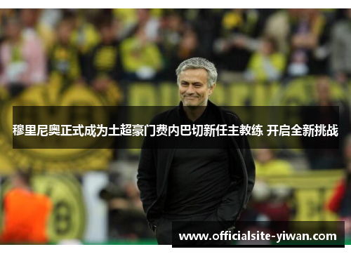穆里尼奥正式成为土超豪门费内巴切新任主教练 开启全新挑战 穆里尼奥正式成为土超豪门费内巴切新任主教练 开启全新挑战