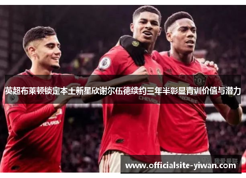 英超布莱顿锁定本土新星欣谢尔伍德续约三年半彰显青训价值与潜力 英超布莱顿锁定本土新星欣谢尔伍德续约三年半彰显青训价值与潜力